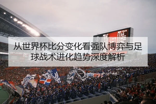 从世界杯比分变化看强队博弈与足球战术进化趋势深度解析