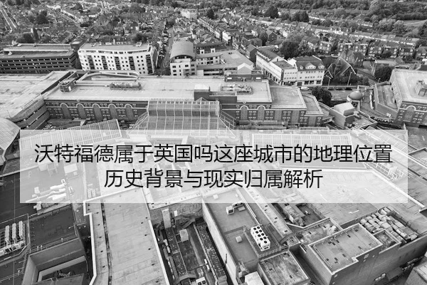 沃特福德属于英国吗这座城市的地理位置历史背景与现实归属解析