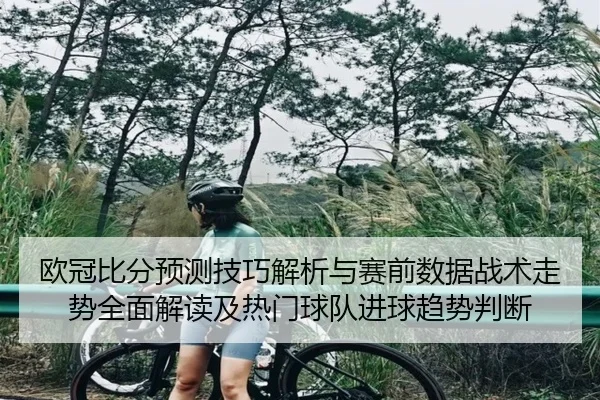 欧冠比分预测技巧解析与赛前数据战术走势全面解读及热门球队进球趋势判断