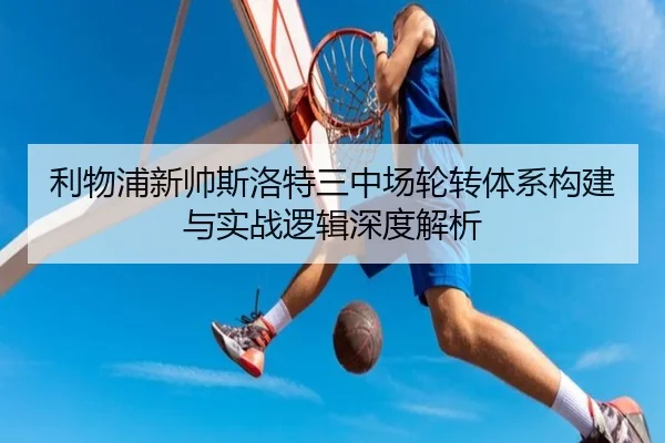 利物浦新帅斯洛特三中场轮转体系构建与实战逻辑深度解析