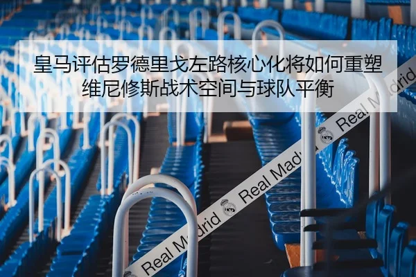 皇马评估罗德里戈左路核心化将如何重塑维尼修斯战术空间与球队平衡